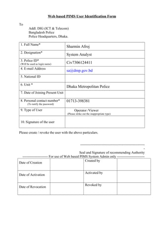 Web based PIMS User Identification Form
To
Addl. DIG (ICT & Telecom)
Bangladesh Police
Police Headquarters, Dhaka.
1. Full Name*

Sharmin Afroj

2. Designation*

System Analyst

3. Police ID*

Civ7306124411

(Will be used as login name)

4. E-mail Address

sa@dmp.gov.bd

5. National ID
6. Unit *

Dhaka Metropolitan Police

7. Date of Joining Present Unit
8. Personal contact number*
(To notify the password)

9. Type of User

01713-398381
Operator /Viewer
(Please strike out the inappropriate type)

10. Signature of the user
Please create / revoke the user with the above particulars.
-------------------------------------------------------Seal and Signature of recommending Authority
---------------------- For use of Web based PIMS System Admin only -----------------------Created by
Date of Creation
Date of Activation
Date of Revocation

Activated by
Revoked by

 