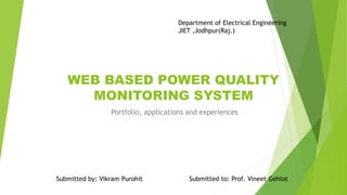 WEB BASED POWER QUALITY
MONITORING SYSTEM
Portfolio, applications and experiences
Submitted by: Vikram Purohit Submitted to: Prof. Vineet Gehlot
Department of Electrical Engineering
JIET ,Jodhpur(Raj.)
 