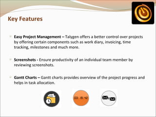 Key Features






Easy Project Management – Talygen offers a better control over projects
by offering certain components such as work diary, invoicing, time
tracking, milestones and much more.
Screenshots - Ensure productivity of an individual team member by
reviewing screenshots.
Gantt Charts – Gantt charts provides overview of the project progress and
helps in task allocation.

 