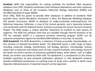 GenBank: NCBI had responsibility for making available the GenBank DNA sequence
database since 1992. GenBank coordinates with individual laboratories and other sequence
databases such as those of the European Molecular Biology Laboratory (EMBL) and
the DNA Data Bank of Japan (DDBJ).
Since 1992, NCBI has grown to provide other databases in addition to GenBank. NCBI
provides Gene, Online Mendelian Inheritance in Man, the Molecular Modeling Database
(3D protein structures), dbSNP (a database of single-nucleotide polymorphisms), the
Reference Sequence Collection, a map of the human genome, and a taxonomy browser,
and coordinates with the National Cancer Institute to provide the Cancer Genome Anatomy
Project. The NCBI assigns a unique identifier (taxonomy ID number) to each species of
organism. The NCBI has software tools that are available through internet browsers or by
FTP. For example, BLAST is a sequence similarity searching program. BLAST can do
sequence comparisons against the GenBank DNA database in less than 15 seconds.
NCBI Bookshelf: The NCBI Bookshelf is a collection of freely accessible, downloadable, on-
line versions of selected biomedical books. The Bookshelf covers a wide range of topics
including molecular biology, biochemistry, cell biology, genetics, microbiology, disease
states from a molecular and cellular point of view, research methods, and virology. Some of
the books are online versions of previously published books, while others, such as Coffee
Break, are written and edited by NCBI staff. The Bookshelf is a complement to the Entrez
PubMed repository of peer-reviewed publication abstracts in that Bookshelf contents
provide established perspectives on evolving areas of study and a context in which many
disparate individual pieces of reported research can be organized.
 