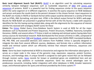 Basic Local Alignment Search Tool (BLAST): BLAST is an algorithm used for calculating sequence
similarity between biological sequences such as nucleotide sequences of DNA and amino acid
sequences of proteins. BLAST is a powerful tool for finding sequences similar to the query sequence
within the same organism or in different organisms. It searches the query sequence on NCBI databases
and servers and posts the results back to the person's browser in the chosen format. Input sequences to
the BLAST are mostly in FASTA or Genbank format while output could be delivered in a variety of formats
such as HTML, XML formatting, and plain text. HTML is the default output format for NCBI's web-page.
Results for NCBI-BLAST are presented in graphical format with all the hits found, a table with sequence
identifiers for the hits having scoring related data, along with the alignments for the sequence of interest
and the hits received with analogous BLAST scores for these.
Entrez: The Entrez Global Query Cross-Database Search System is used at NCBI for all the major
databases such as Nucleotide and Protein Sequences, Protein Structures, PubMed, Taxonomy, Complete
Genomes, OMIM, and several others.[10] Entrez is both an indexing and retrieval system having data from
various sources for biomedical research. NCBI distributed the first version of Entrez in 1991, composed of
nucleotide sequences from PDB and GenBank, protein sequences from SWISS-PROT, translated GenBank,
PIR, PRF, PDB, and associated abstracts and citations from PubMed. Entrez is specially designed to
integrate the data from several different sources, databases, and formats into a uniform information
model and retrieval system which can efficiently retrieve that relevant references, sequences and
structures.[11]
Gene: Gene has been implemented at NCBI to characterize and organize the information about genes. It
serves as a major node in the nexus of the genomic map, expression, sequence, protein function,
structure, and homology data. A unique GeneID is assigned to each gene record that can be followed
through revision cycles. Gene records for known or predicted genes are established here and are
demarcated by map positions or nucleotide sequences. Gene has several advantages over its
predecessor, LocusLink, including, better integration with other databases in NCBI, broader taxonomic
scope, and enhanced options for query and retrieval provided by the Entrez system.[12]
 