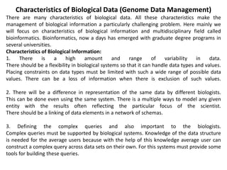 Characteristics of Biological Data (Genome Data Management)
There are many characteristics of biological data. All these characteristics make the
management of biological information a particularly challenging problem. Here mainly we
will focus on characteristics of biological information and multidisciplinary field called
bioinformatics. Bioinformatics, now a days has emerged with graduate degree programs in
several universities.
Characteristics of Biological Information:
1. There is a high amount and range of variability in data.
There should be a flexibility in biological systems so that it can handle data types and values.
Placing constraints on data types must be limited with such a wide range of possible data
values. There can be a loss of information when there is exclusion of such values.
2. There will be a difference in representation of the same data by different biologists.
This can be done even using the same system. There is a multiple ways to model any given
entity with the results often reflecting the particular focus of the scientist.
There should be a linking of data elements in a network of schemas.
3. Defining the complex queries and also important to the biologists.
Complex queries must be supported by biological systems. Knowledge of the data structure
is needed for the average users because with the help of this knowledge average user can
construct a complex query across data sets on their own. For this systems must provide some
tools for building these queries.
 