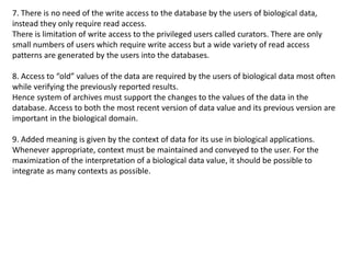 7. There is no need of the write access to the database by the users of biological data,
instead they only require read access.
There is limitation of write access to the privileged users called curators. There are only
small numbers of users which require write access but a wide variety of read access
patterns are generated by the users into the databases.
8. Access to “old” values of the data are required by the users of biological data most often
while verifying the previously reported results.
Hence system of archives must support the changes to the values of the data in the
database. Access to both the most recent version of data value and its previous version are
important in the biological domain.
9. Added meaning is given by the context of data for its use in biological applications.
Whenever appropriate, context must be maintained and conveyed to the user. For the
maximization of the interpretation of a biological data value, it should be possible to
integrate as many contexts as possible.
 