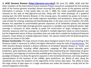 3. UCSC Genome Browser (https://genome.ucsc.edu/): On June 22, 2000, UCSC and the
other members of the International Human Genome Project consortium completed the first working
draft of the human genome assembly, forever ensuring free public access to the genome and the
information it contains. A few weeks later, on July 7, 2000, the newly assembled genome was
released on the web at http://genome.ucsc.edu, along with the initial prototype of a graphical
viewing tool, the UCSC Genome Browser. In the ensuing years, the website has grown to include a
broad collection of vertebrate and model organism assemblies and annotations, along with a large
suite of tools for viewing, analyzing and downloading data. In the years since its inception, the UCSC
Browser has expanded to accommodate genome sequences of all vertebrate species and selected
invertebrates for which high-coverage genomic sequences is available,now including 46 species. High
coverage is necessary to allow overlap to guide the construction of larger contiguous regions.
Genomic sequences with less coverage are included in multiple-alignment tracks on some browsers,
but the fragmented nature of these assemblies does not make them suitable for building full featured
browsers. (more below on multiple-alignment tracks). The species hosted with full-featured genome
browsers are shown in the table.
Browser functionality: The large amount of data about biological systems that is accumulating in the
literature makes it necessary to collect and digest information using the tools of bioinformatics. The
UCSC Genome Browser presents a diverse collection of annotation datasets (known as "tracks" and
presented graphically), including mRNA alignments, mappings of DNA repeat elements, gene
predictions, gene-expression data, disease-association data (representing the relationships of genes
to diseases), and mappings of commercially available gene chips (e.g., Illumina and Agilent). The basic
paradigm of display is to show the genome sequence in the horizontal dimension, and show graphical
representations of the locations of the mRNAs, gene predictions, etc. Blocks of color along the
coordinate axis show the locations of the alignments of the various data types. The ability to show
this large variety of data types on a single coordinate axis makes the browser a handy tool for the
vertical integration of the data.
 