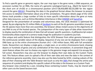 To find a specific gene or genomic region, the user may type in the gene name, a DNA sequence, an
accession number for an RNA, the name of a genomic cytological band (e.g., 20p13 for band 13 on
the short arm of chr20) or a chromosomal position (chr17:38,450,000-38,531,000 for the region
around the gene BRCA1). Presenting the data in the graphical format allows the browser to present
link access to detailed information about any of the annotations. The gene details page of the UCSC
Genes track provides a large number of links to more specific information about the gene at many
other data resources, such as Online Mendelian Inheritance in Man (OMIM) and SwissProt.
Designed for the presentation of complex and voluminous data, the UCSC Browser is optimized for
speed. By pre-aligning the 55 million RNAs of GenBank to each of the 81 genome assemblies (many of
the 46 species have more than one assembly), the browser allows instant access to the alignments of
any RNA to any of the hosted species. The juxtaposition of the many types of data allow researchers
to display exactly the combination of data that will answer specific questions. A pdf/postscript output
functionality allows export of a camera-ready image for publication in academic journals.
One unique and useful feature that distinguishes the UCSC Browser from other genome browsers is
the continuously variable nature of the display. Sequence of any size can be displayed, from a single
DNA base up to the entire chromosome (human chr1 = 245 million bases, Mb) with full annotation
tracks. Researchers can display a single gene, a single exon, or an entire chromosome band, showing
dozens or hundreds of genes and any combination of the many annotations. A convenient drag-and-
zoom feature allows the user to choose any region in the genome image and expand it to occupy the
full screen. Researchers may also use the browser to display their own data via the Custom Tracks
tool. This feature allows users to upload a file of their own data and view the data in the context of
the reference genome assembly. Users may also use the data hosted by UCSC, creating subsets of the
data of their choosing with the Table Browser tool (such as only the SNPs that change the amino acid
sequence of a protein) and display this specific subset of the data in the browser as a Custom Track.
Any browser view created by a user, including those containing Custom Tracks, may be shared with
other users via the Saved Sessions tool.
 