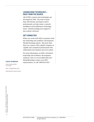 LEADING-EDGE TECHNOLOGY—
RIGHT FROM THE SOURCE
All of DDI’s content and technologies are
developed by DDI. Our team of more
than 100 in-house developers and IT
professionals can help ensure a smooth
installation and troubleshoot technology
issues. Industry-leading tech support is
just a phone call away!

GET CONNECTED!
When you work with DDI, you partner with
the leadership and workforce development
blended learning experts. But more than
that, you connect with a global company of
capable and committed professionals who
understand your business and your culture.

CONTACT INFORMATION

For more information on DDI’s web-based
leadership and workforce development
solutions, visit us at www.ddiworld.com/
blendedlearning, contact your DDI
representative, or call 1-800-933-4463.

WORLD HEADQUARTERS
412.257.0600
E-MAIL INFO@DDIWORLD.COM

FACTS — WEB-BASED SOLUTIONS FOR DEVELOPING
EXCEPTIONAL LEADERS AND TEAMS

WWW.DDIWORLD.COM/LOCATIONS

5
MKTLDFS32-07120MD

© Development Dimensions International, Inc., MMX-MMXII.
All rights reserved.

 
