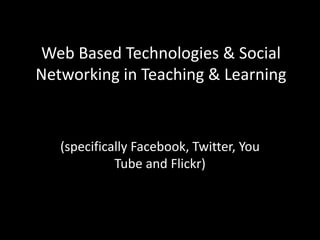 Web Based Technologies & Social Networking in Teaching & Learning (specifically Facebook, Twitter, You Tube and Flickr) 