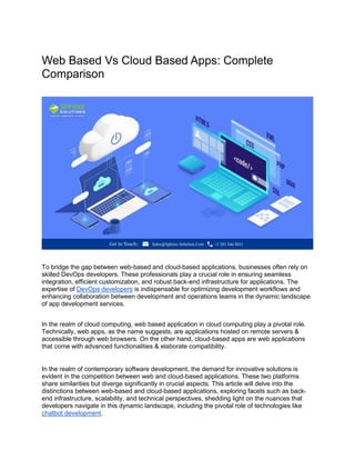 Web Based Vs Cloud Based Apps: Complete
Comparison
To bridge the gap between web-based and cloud-based applications, businesses often rely on
skilled DevOps developers. These professionals play a crucial role in ensuring seamless
integration, efficient customization, and robust back-end infrastructure for applications. The
expertise of DevOps developers is indispensable for optimizing development workflows and
enhancing collaboration between development and operations teams in the dynamic landscape
of app development services.
In the realm of cloud computing, web based application in cloud computing play a pivotal role.
Technically, web apps, as the name suggests, are applications hosted on remote servers &
accessible through web browsers. On the other hand, cloud-based apps are web applications
that come with advanced functionalities & elaborate compatibility.
In the realm of contemporary software development, the demand for innovative solutions is
evident in the competition between web and cloud-based applications. These two platforms
share similarities but diverge significantly in crucial aspects. This article will delve into the
distinctions between web-based and cloud-based applications, exploring facets such as back-
end infrastructure, scalability, and technical perspectives, shedding light on the nuances that
developers navigate in this dynamic landscape, including the pivotal role of technologies like
chatbot development.
 