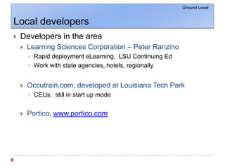 Local developersDevelopers in the areaLearning Sciences Corporation – Peter RanzinoRapid deployment eLearning,  LSU Continuing EdWork with state agencies, hotels, regionallyOccutrain.com, developed at Louisiana Tech ParkCEUs,  still in start up modePortico, www.portico.comGround Level