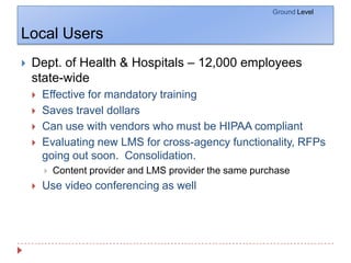 Local UsersGround LevelDept. of Health & Hospitals – 12,000 employees state-wideEffective for mandatory trainingSaves travel dollarsCan use with vendors who must be HIPAA compliantEvaluating new LMS for cross-agency functionality, RFPs going out soon.  Consolidation.  Content provider and LMS provider the same purchaseUse video conferencing as well