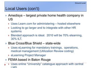 Local Users (con’t)Ground LevelAmedisys – largest private home health company in USUses Learn.com for administering – hosted elsewhereLooking to go larger and to integrate with other HR systemsBlended approach is ideal.  2010 will be 70% elearning, 30% ILT.Blue Cross/Blue Shield – state-wideUses eLearning for mandatory trainings,  operations, medical management (Utilization Review coding)eLearning Project ManagerFEMA based in Baton RougeUses online “University” catalogue approach with central LMS