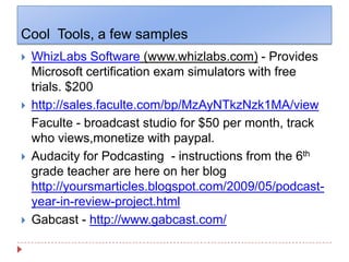 Cool  Tools, a few samplesWhizLabs Software (www.whizlabs.com) - Provides Microsoft certification exam simulators with free trials. $200http://sales.faculte.com/bp/MzAyNTkzNzk1MA/viewFaculte - broadcast studio for $50 per month, track who views,monetize with paypal.Audacity for Podcasting  - instructions from the 6th grade teacher are here on her blog  http://yoursmarticles.blogspot.com/2009/05/podcast-year-in-review-project.htmlGabcast - http://www.gabcast.com/