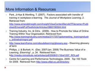 More Information & ResourcesPark, Ji-Hye & Wentling, T. (2007).  Factors associated with transfer of training in workplace e-learning.  The Journal of Workplace Learning, 2.  Retrieved from http://www.emeraldinsight.com/Insight/ViewContentServlet?Filename=Published/EmeraldFullTextArticle/Articles/0860190504.htmlTraining Industry, Inc. & Citrix.  (2009).  How to Promote the Value of Online Training Within Your Organization. Retrieved from http://www.trainingindustry.com/media/2117357/gotomeeting_trainingindustry_onlinetrainingroi.pdfhttp://www.learnframe.com/aboutelearning/glossary.asp - Elearning glossary of termPhillips, J. & Burkett, H.  (Dec. 2007/Jan. 2008) The Business Value of e-Learning. Elearning! , p. 34.  Retrieved from: http://media.roiinstitute.net/articles/pdf/2008/01/18/el1207_ROI.pdfCentre for Learning and Performance Technologies, 2009.  Top 100 Tools for 2009.  Retrieved from http://www.c4lpt.co.uk/Directory 