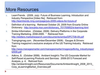 More ResourcesLearnTrends.  (2009, July)  Future of Business Learning, Introduction and Industry Perspective [Video file].  Retrieved from: http://learntrends.ning.com/page/july-2009-videos-for-future-ofDefinition of e-learning.  Retrieved October 25, 2009 from Encarta Online Dictionary:  http://encarta.msn.com/dictionary_701705852/e-learning.htmlSimba Information.  (October, 2008)  Delivery Platforms in the Corporate Training Marketing, 2008-2009.  “  Retrieved from  http://eletters.marketresearch.com/documents/simba/DPCT08-09.pdfTraingingmag.com.  (November/December 2008).  Gauges & Drivers:  Training magazine’s exclusive analysis of the US Training Industry.  Retrieved from  http://www.managesmarter.com/managesmarter/images/pdfs/trg_industryreport2008.pdfAdkins, S.  (October 2008).  Ambient Insight’s The US Corporate Market for Self-Paced eLearning Products and Services:  2008-2013 Forecast and Analysis, p. 4.   Retrived from http://ambientinsight.com/Resources/Documents/AmbientInsight_2008_2013_Corp_eLearningMarket_Overview.pdf