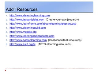 Add’l Resourceshttp://www.elearninglearning.comhttp://www.jeopardylabs.com  (Create your own jeopardy)http://www.learnframe.com/aboutelearning/glossary.asphttp://www.elearningguild.comhttp://www.moodle.orghttp://www.learningsciencescorp.comhttp://www.porticolearning.com  (local consultant resources)  	http://www.astd.org/lc   (ASTD elearning resources)