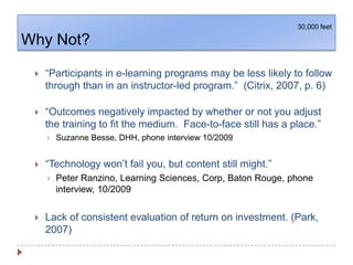 Why Not?30,000 feet“Participants in e-learning programs may be less likely to follow through than in an instructor-led program.”  (Citrix, 2007, p. 6) “Outcomes negatively impacted by whether or not you adjust the training to fit the medium.  Face-to-face still has a place.”Suzanne Besse, DHH, phone interview 10/2009“Technology won’t fail you, but content still might.”Peter Ranzino, Learning Sciences, Corp, Baton Rouge, phone interview, 10/2009Lack of consistent evaluation of return on investment. (Park, 2007)