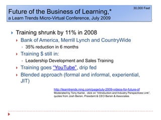Future of the Business of Learning,*a Learn Trends Micro-Virtual Conference, July 200930,000 FeetTraining shrunk by 11% in 2008Bank of America, Merrill Lynch and CountryWide 35% reduction in 6 monthsTraining $ still in:Leadership Development and Sales TrainingTraining goes “YouTube”, drip fedBlended approach (formal and informal, experiential, JIT)http://learntrends.ning.com/page/july-2009-videos-for-future-ofModerated by Tony Karrer,  click on “Introduction and Industry Perspectives Link”, quotes from Josh Bersin, President & CEO Bersin & Associates
