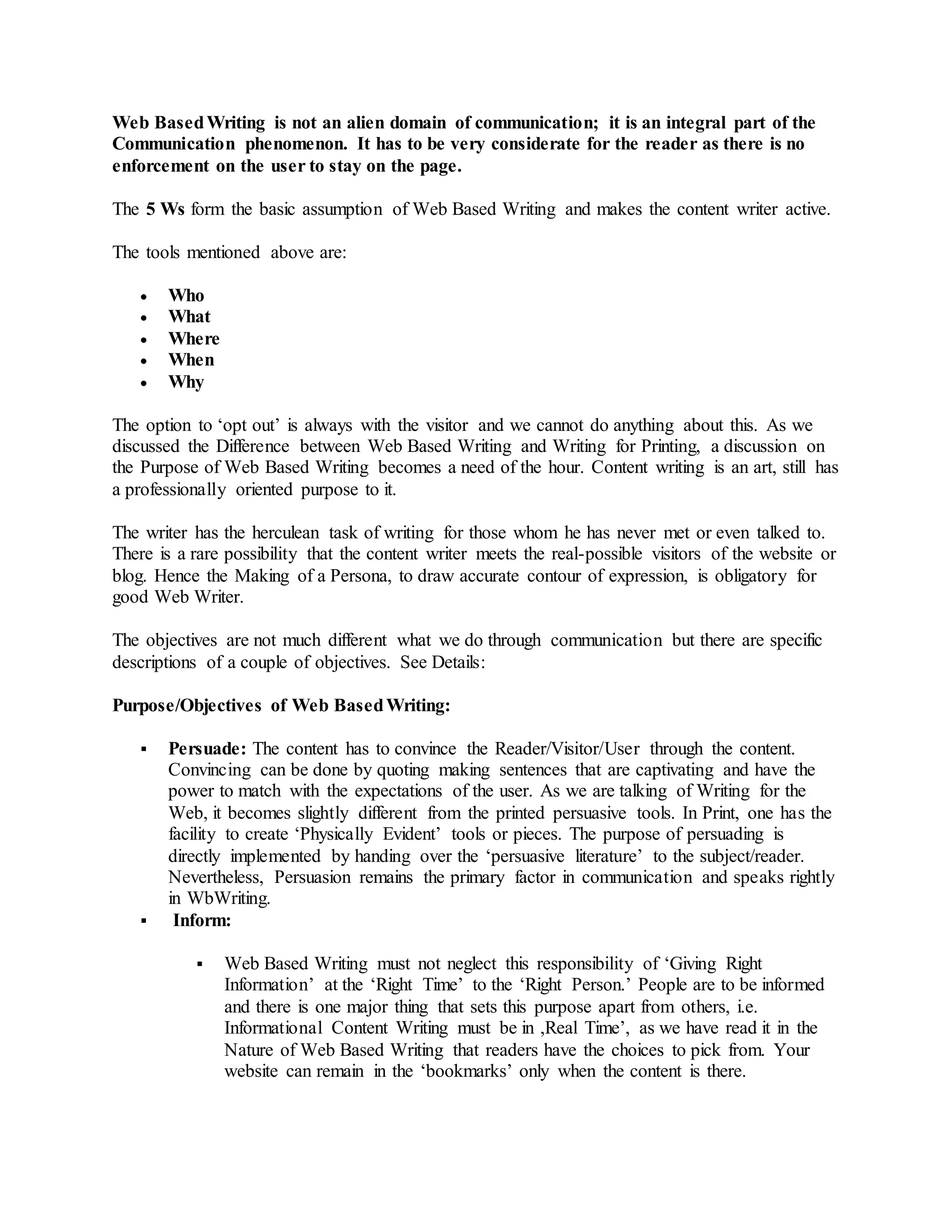 Web BasedWriting is not an alien domain of communication; it is an integral part of the
Communication phenomenon. It has to be very considerate for the reader as there is no
enforcement on the user to stay on the page.
The 5 Ws form the basic assumption of Web Based Writing and makes the content writer active.
The tools mentioned above are:
 Who
 What
 Where
 When
 Why
The option to ‘opt out’ is always with the visitor and we cannot do anything about this. As we
discussed the Difference between Web Based Writing and Writing for Printing, a discussion on
the Purpose of Web Based Writing becomes a need of the hour. Content writing is an art, still has
a professionally oriented purpose to it.
The writer has the herculean task of writing for those whom he has never met or even talked to.
There is a rare possibility that the content writer meets the real-possible visitors of the website or
blog. Hence the Making of a Persona, to draw accurate contour of expression, is obligatory for
good Web Writer.
The objectives are not much different what we do through communication but there are specific
descriptions of a couple of objectives. See Details:
Purpose/Objectives of Web BasedWriting:
 Persuade: The content has to convince the Reader/Visitor/User through the content.
Convincing can be done by quoting making sentences that are captivating and have the
power to match with the expectations of the user. As we are talking of Writing for the
Web, it becomes slightly different from the printed persuasive tools. In Print, one has the
facility to create ‘Physically Evident’ tools or pieces. The purpose of persuading is
directly implemented by handing over the ‘persuasive literature’ to the subject/reader.
Nevertheless, Persuasion remains the primary factor in communication and speaks rightly
in WbWriting.
 Inform:
 Web Based Writing must not neglect this responsibility of ‘Giving Right
Information’ at the ‘Right Time’ to the ‘Right Person.’ People are to be informed
and there is one major thing that sets this purpose apart from others, i.e.
Informational Content Writing must be in ,Real Time’, as we have read it in the
Nature of Web Based Writing that readers have the choices to pick from. Your
website can remain in the ‘bookmarks’ only when the content is there.
 