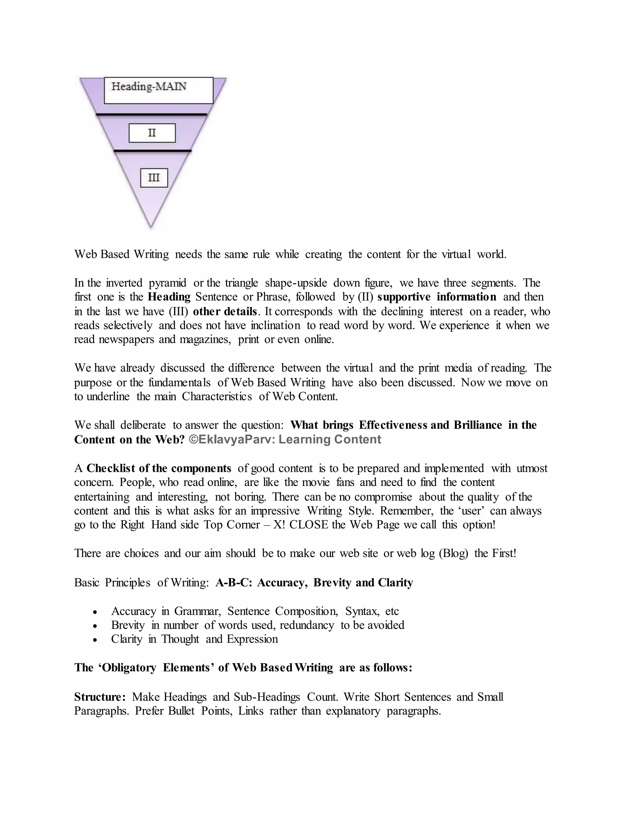 Web Based Writing needs the same rule while creating the content for the virtual world.
In the inverted pyramid or the triangle shape-upside down figure, we have three segments. The
first one is the Heading Sentence or Phrase, followed by (II) supportive information and then
in the last we have (III) other details. It corresponds with the declining interest on a reader, who
reads selectively and does not have inclination to read word by word. We experience it when we
read newspapers and magazines, print or even online.
We have already discussed the difference between the virtual and the print media of reading. The
purpose or the fundamentals of Web Based Writing have also been discussed. Now we move on
to underline the main Characteristics of Web Content.
We shall deliberate to answer the question: What brings Effectiveness and Brilliance in the
Content on the Web? ©EklavyaParv: Learning Content
A Checklist of the components of good content is to be prepared and implemented with utmost
concern. People, who read online, are like the movie fans and need to find the content
entertaining and interesting, not boring. There can be no compromise about the quality of the
content and this is what asks for an impressive Writing Style. Remember, the ‘user’ can always
go to the Right Hand side Top Corner – X! CLOSE the Web Page we call this option!
There are choices and our aim should be to make our web site or web log (Blog) the First!
Basic Principles of Writing: A-B-C: Accuracy, Brevity and Clarity
 Accuracy in Grammar, Sentence Composition, Syntax, etc
 Brevity in number of words used, redundancy to be avoided
 Clarity in Thought and Expression
The ‘Obligatory Elements’ of Web BasedWriting are as follows:
Structure: Make Headings and Sub-Headings Count. Write Short Sentences and Small
Paragraphs. Prefer Bullet Points, Links rather than explanatory paragraphs.
 