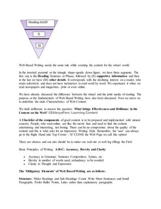Web Based Writing needs the same rule while creating the content for the virtual world.
In the inverted pyramid or the triangle shape-upside down figure, we have three segments. The
first one is the Heading Sentence or Phrase, followed by (II) supportive information and then
in the last we have (III) other details. It corresponds with the declining interest on a reader, who
reads selectively and does not have inclination to read word by word. We experience it when we
read newspapers and magazines, print or even online.
We have already discussed the difference between the virtual and the print media of reading. The
purpose or the fundamentals of Web Based Writing have also been discussed. Now we move on
to underline the main Characteristics of Web Content.
We shall deliberate to answer the question: What brings Effectiveness and Brilliance in the
Content on the Web? ©EklavyaParv: Learning Content
A Checklist of the components of good content is to be prepared and implemented with utmost
concern. People, who read online, are like the movie fans and need to find the content
entertaining and interesting, not boring. There can be no compromise about the quality of the
content and this is what asks for an impressive Writing Style. Remember, the ‘user’ can always
go to the Right Hand side Top Corner – X! CLOSE the Web Page we call this option!
There are choices and our aim should be to make our web site or web log (Blog) the First!
Basic Principles of Writing: A-B-C: Accuracy, Brevity and Clarity
 Accuracy in Grammar, Sentence Composition, Syntax, etc
 Brevity in number of words used, redundancy to be avoided
 Clarity in Thought and Expression
The ‘Obligatory Elements’ of Web BasedWriting are as follows:
Structure: Make Headings and Sub-Headings Count. Write Short Sentences and Small
Paragraphs. Prefer Bullet Points, Links rather than explanatory paragraphs.
 
