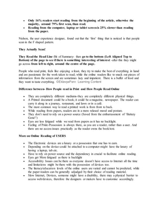  Only 16% readers start reading from the beginning of the article, otherwise the
majority, around 79% first scan, than read.
 Reading from the computer, laptop or tablet screenis 25% slower than reading
from the paper.
Nielson, the user experience designer, found out that the ‘first’ thing that is noticed is that people
scan in the F shaped pattern.
They Actually Scan!
They Readthe Head Line-Bit of Summary- then go to the bottom (Left Aligned Top to
Bottom) of the page to see if there is something interesting of interest -after this they might
go across from left to right, around the centre of the page.
People who read print, feels like enjoying a feast, they try to make the best of everything in hand
and are passionate for the work taken to read; while the online readers like to snack out pieces of
information from the screen and are sometimes lazy and impatient. There is a buffet of food and
they want to taste everything. ©EklavyaParv: Learning Content
Difference between- How People read in Print and How People Read Online
 They are completely different mediums-they are completely different physical things.
 A Printed document could be a book; it could be a magazine, newspaper. The reader can
carry it along in a journey, restaurant, and lawn or in a café.
 The most common way to read a printed work is from front to back.
 While reading from papers, readers are in a more relaxed mood and posture.
 They don’t need to rely on a power source (Saved from the embarrassment of ‘Battery
Gone!’)
 Eyes are less fatigued while we read from papers as it has no backlight.
 Feeling of Pride-Possession is always there, as you are a reader, rather than a user. And
there are no access issues practically as the reader owns the book/text.
More on Online Reading of USERS
 The Electronic devices are a luxury or a possession that one has to earn.
 Depending on the device-could be attached to a computer-might have the luxury of
having a laptop, tab etc.
 Have to rely on power source and the dependency in crucial to facilitate online reading.
 Eyes get More fatigued as there is backlight
 Accessibility Issues can be there as everyone doesn’t have access to Internet all the time
and limitations might be there with the possession of devices too.
 The literacy/education levels of the online users are varied and cannot be predicted, while
the paper readers can be generally adjudged by their choice of reading material.
 Slow Internet, Devices, someone might have a disability, there may a physical barrier to
access web/devices, therefore the designers or makers have to customise accordingly.
 