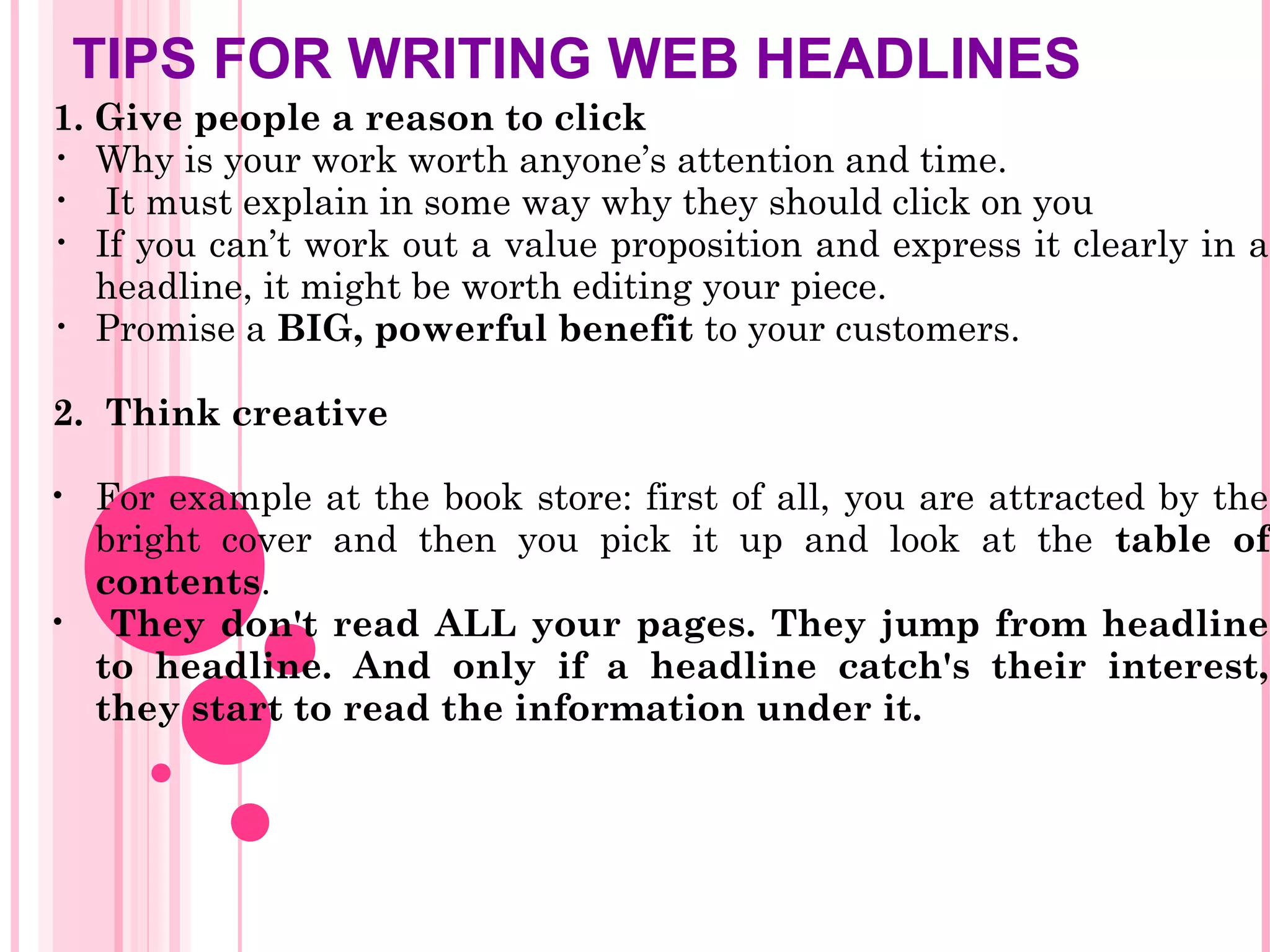TIPS FOR WRITING WEB HEADLINES
1. Give people a reason to click
• Why is your work worth anyone’s attention and time.
• It must explain in some way why they should click on you
• If you can’t work out a value proposition and express it clearly in a
headline, it might be worth editing your piece.
• Promise a BIG, powerful benefit to your customers.
2. Think creative
• For example at the book store: first of all, you are attracted by the
bright cover and then you pick it up and look at the table of
contents.
• They don't read ALL your pages. They jump from headline
to headline. And only if a headline catch's their interest,
they start to read the information under it.
 