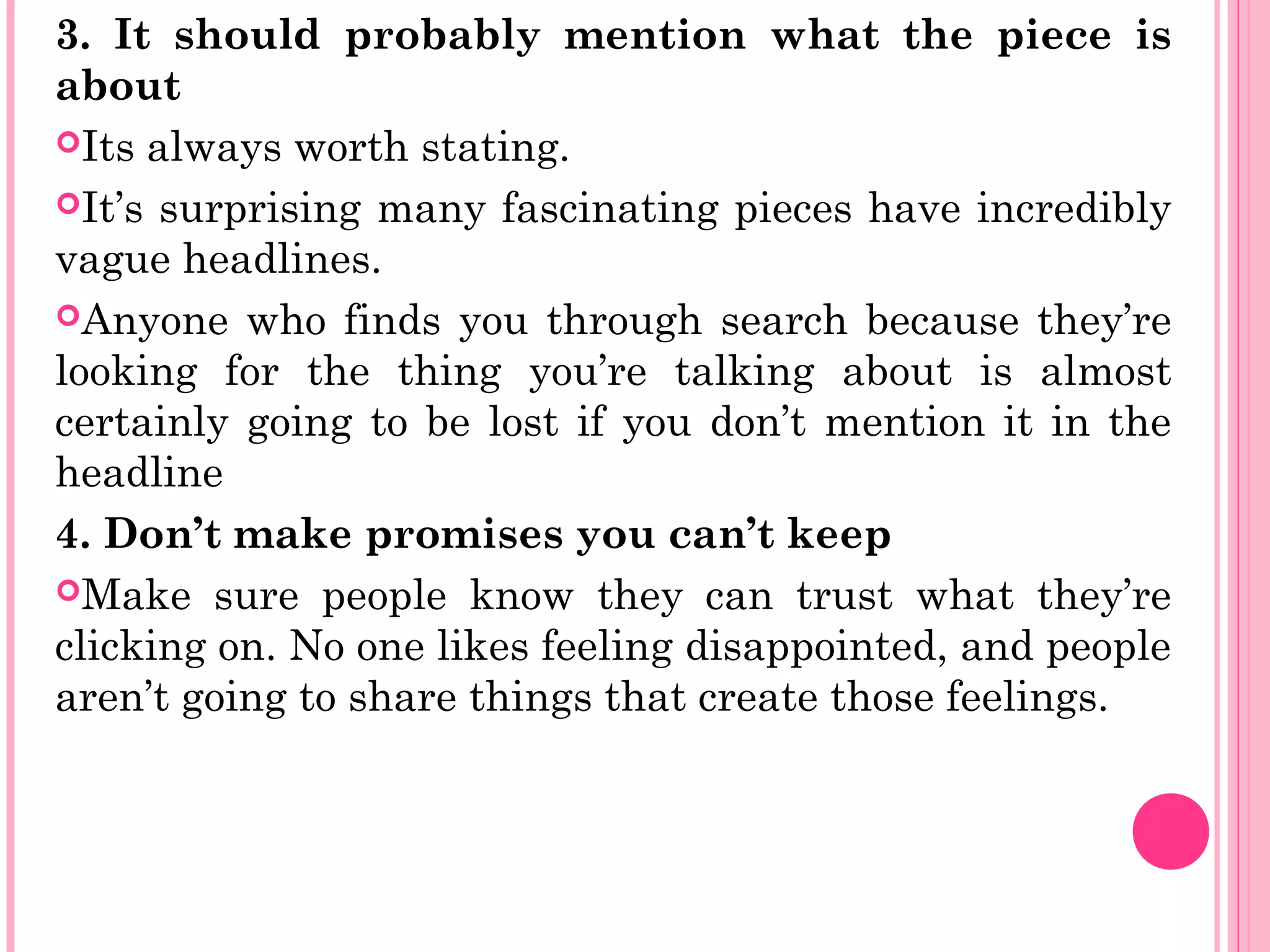 3. It should probably mention what the piece is
about
Its always worth stating.
It’s surprising many fascinating pieces have incredibly
vague headlines.
Anyone who finds you through search because they’re
looking for the thing you’re talking about is almost
certainly going to be lost if you don’t mention it in the
headline
4. Don’t make promises you can’t keep
Make sure people know they can trust what they’re
clicking on. No one likes feeling disappointed, and people
aren’t going to share things that create those feelings.
 