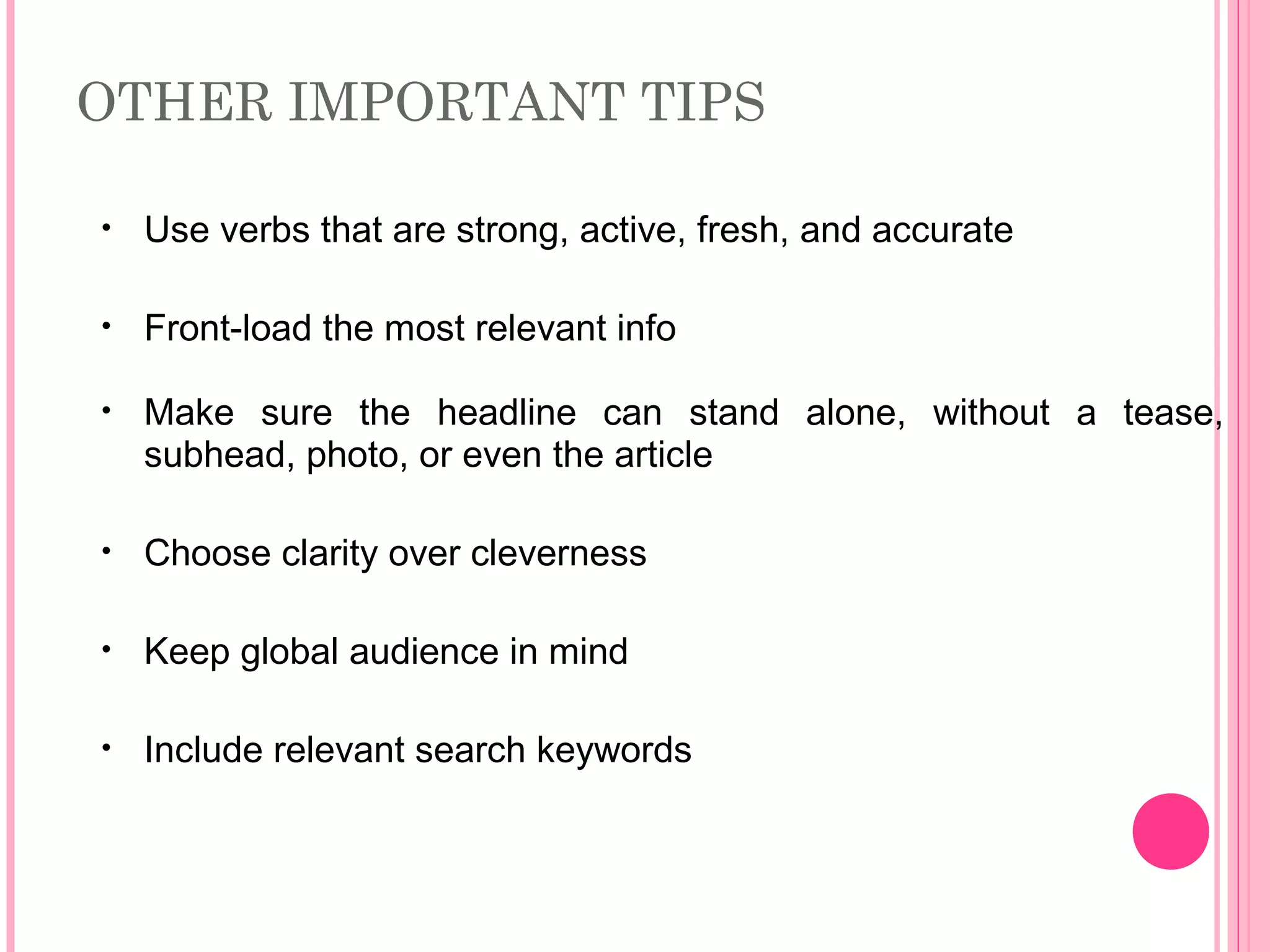 OTHER IMPORTANT TIPS
• Use verbs that are strong, active, fresh, and accurate
• Front-load the most relevant info
• Make sure the headline can stand alone, without a tease,
subhead, photo, or even the article
• Choose clarity over cleverness
• Keep global audience in mind
• Include relevant search keywords
 