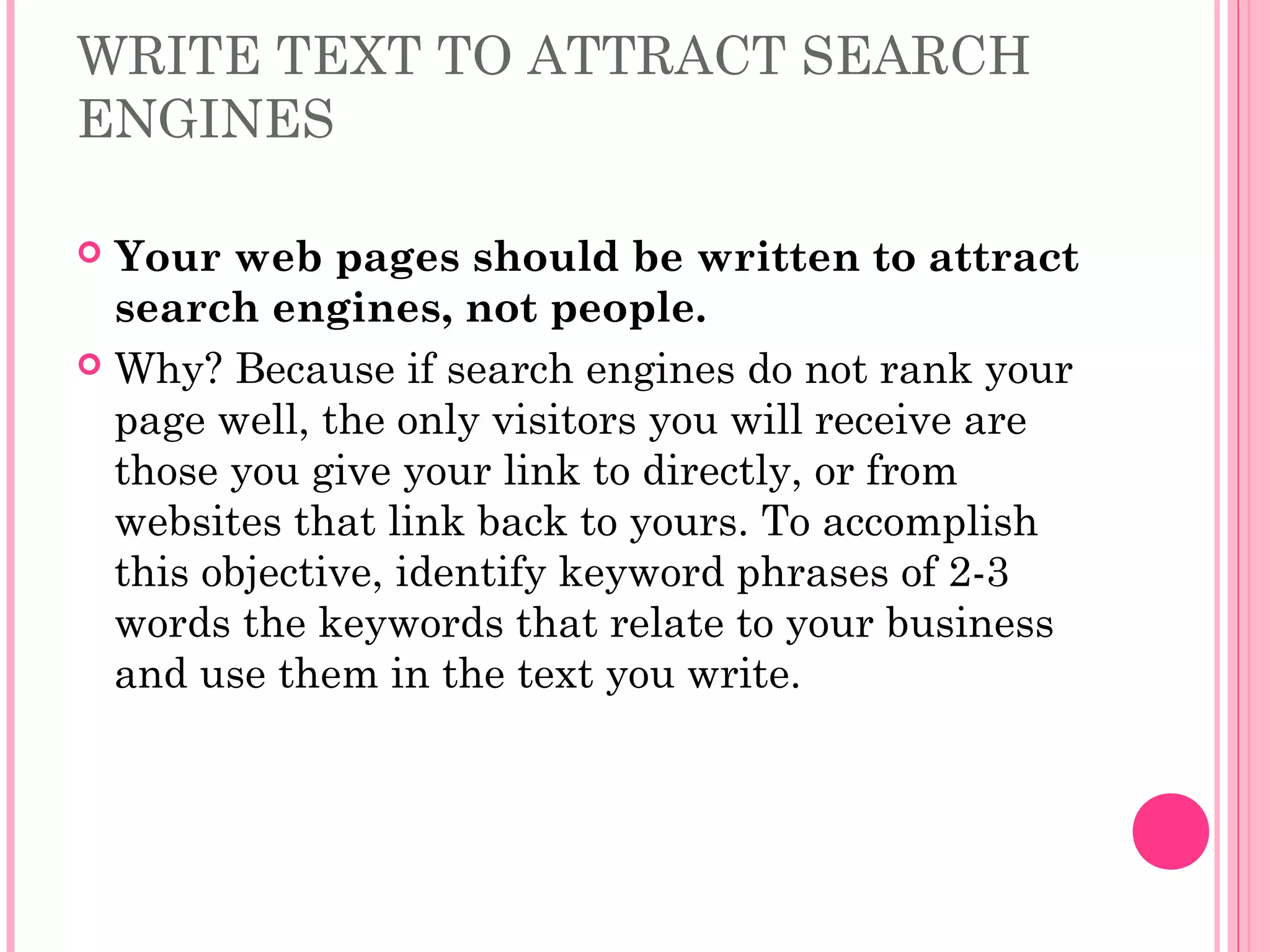 WRITE TEXT TO ATTRACT SEARCH
ENGINES
 Your web pages should be written to attract
search engines, not people.
 Why? Because if search engines do not rank your
page well, the only visitors you will receive are
those you give your link to directly, or from
websites that link back to yours. To accomplish
this objective, identify keyword phrases of 2-3
words the keywords that relate to your business
and use them in the text you write.
 
