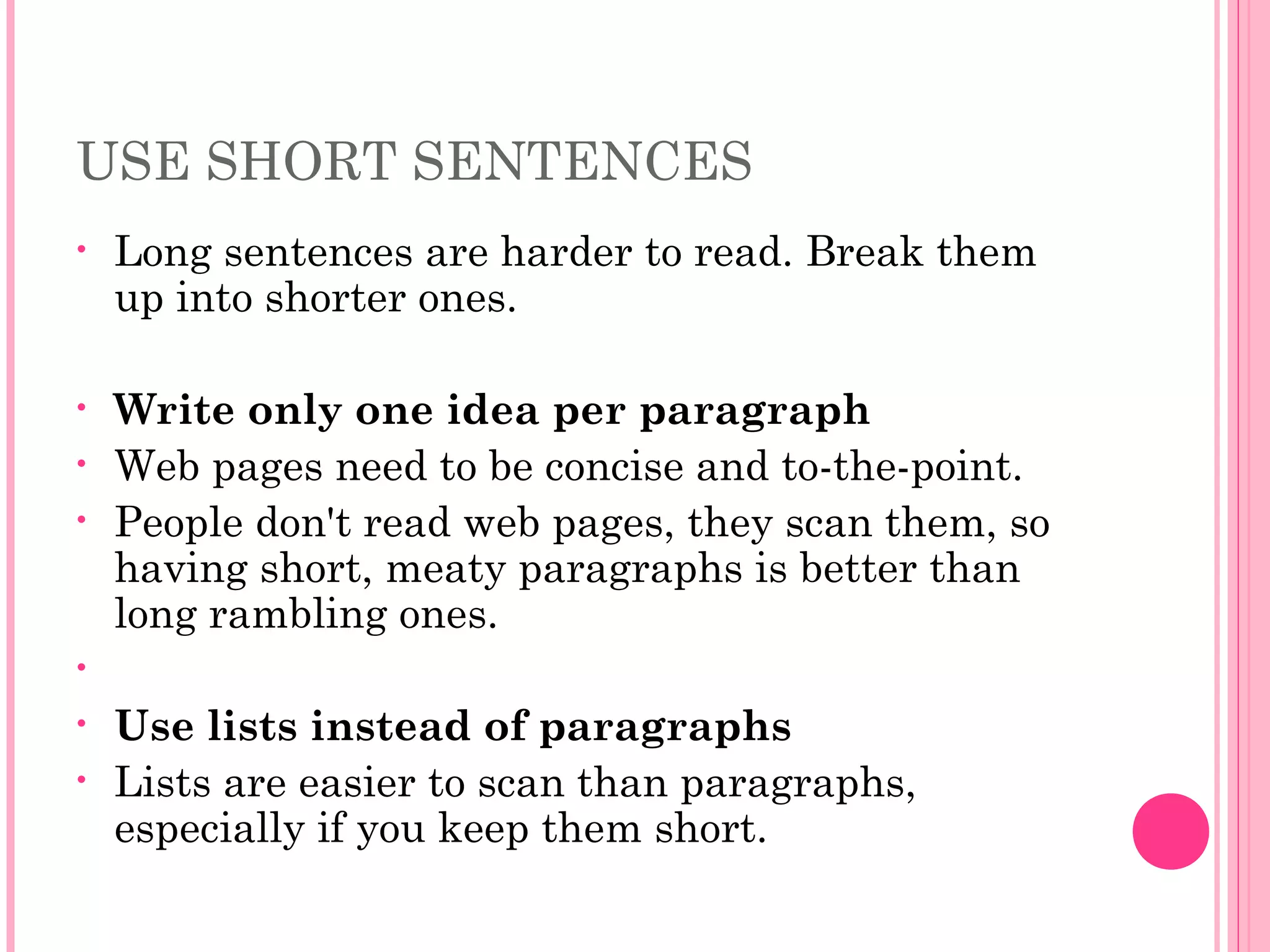 USE SHORT SENTENCES
• Long sentences are harder to read. Break them
up into shorter ones.
• Write only one idea per paragraph
• Web pages need to be concise and to-the-point.
• People don't read web pages, they scan them, so
having short, meaty paragraphs is better than
long rambling ones.
•   
• Use lists instead of paragraphs
• Lists are easier to scan than paragraphs,
especially if you keep them short.
 