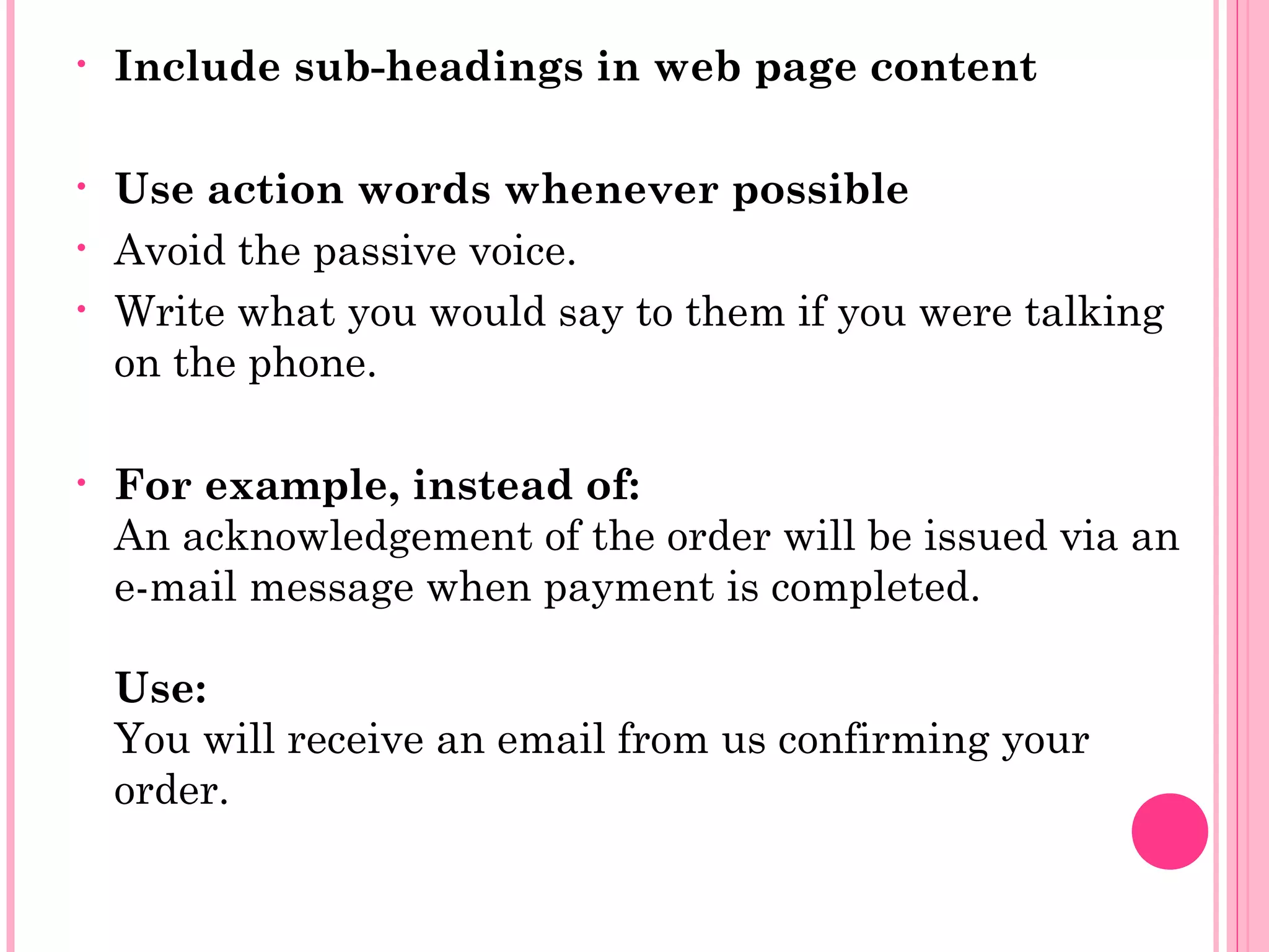 • Include sub-headings in web page content
• Use action words whenever possible
• Avoid the passive voice.
• Write what you would say to them if you were talking
on the phone.
• For example, instead of:
An acknowledgement of the order will be issued via an
e-mail message when payment is completed.
Use:
You will receive an email from us confirming your
order.
 
