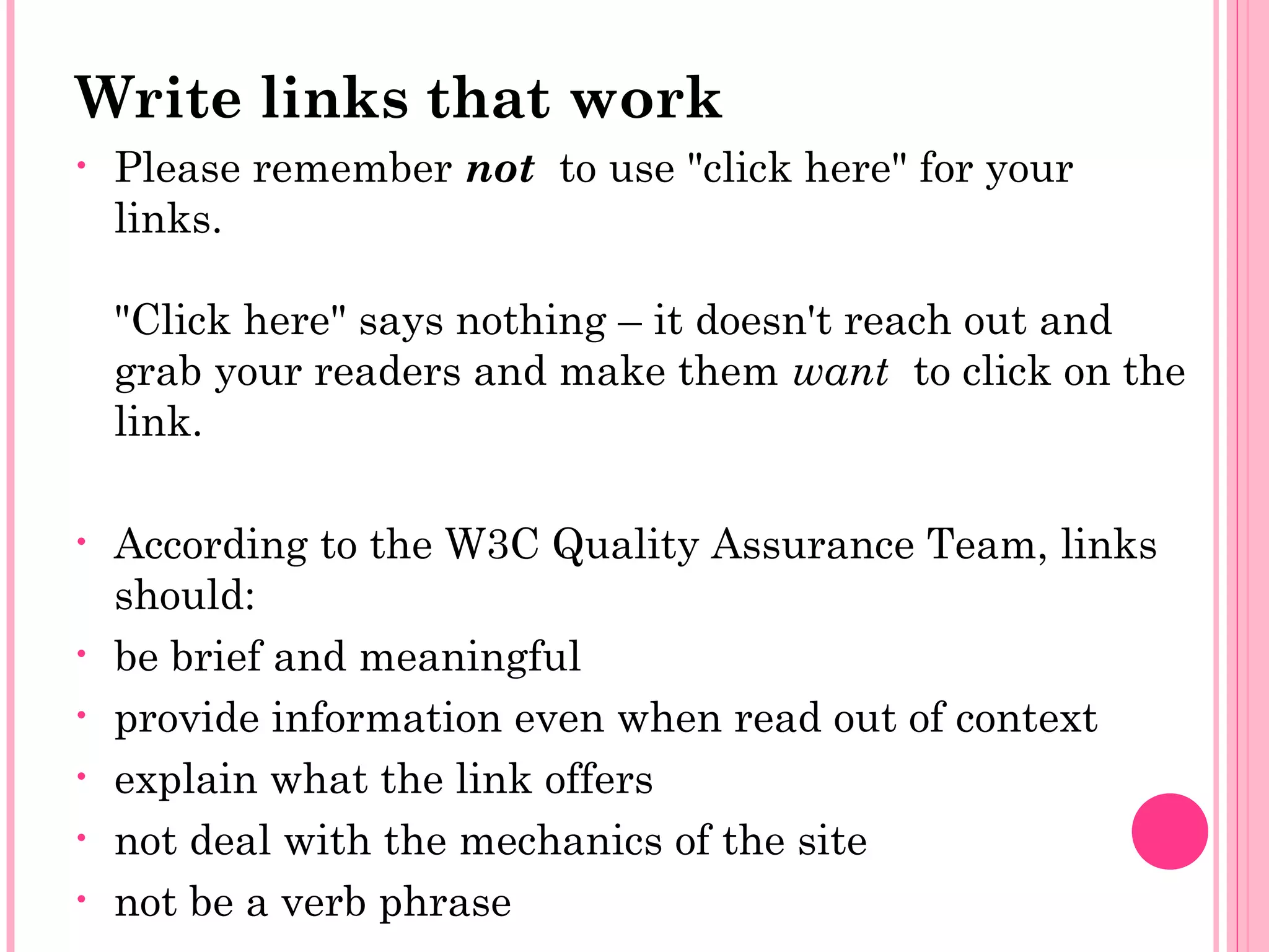 Write links that work
• Please remember not  to use "click here" for your
links.
"Click here" says nothing – it doesn't reach out and
grab your readers and make them want  to click on the
link.
• According to the W3C Quality Assurance Team, links
should:
• be brief and meaningful
• provide information even when read out of context
• explain what the link offers
• not deal with the mechanics of the site
• not be a verb phrase
 