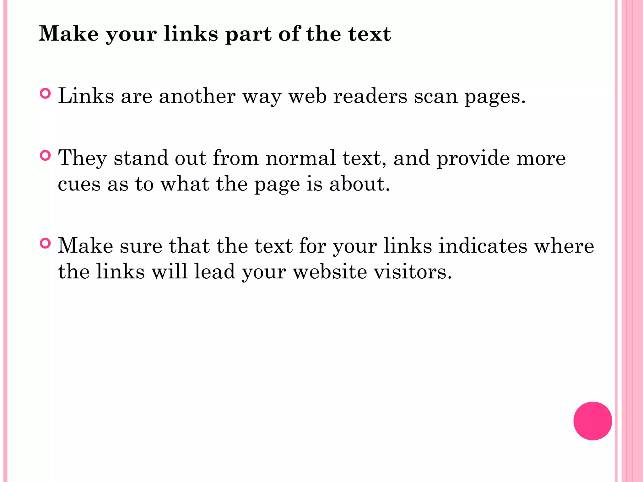 Make your links part of the text
 Links are another way web readers scan pages.
 They stand out from normal text, and provide more
cues as to what the page is about.
 Make sure that the text for your links indicates where
the links will lead your website visitors.
 