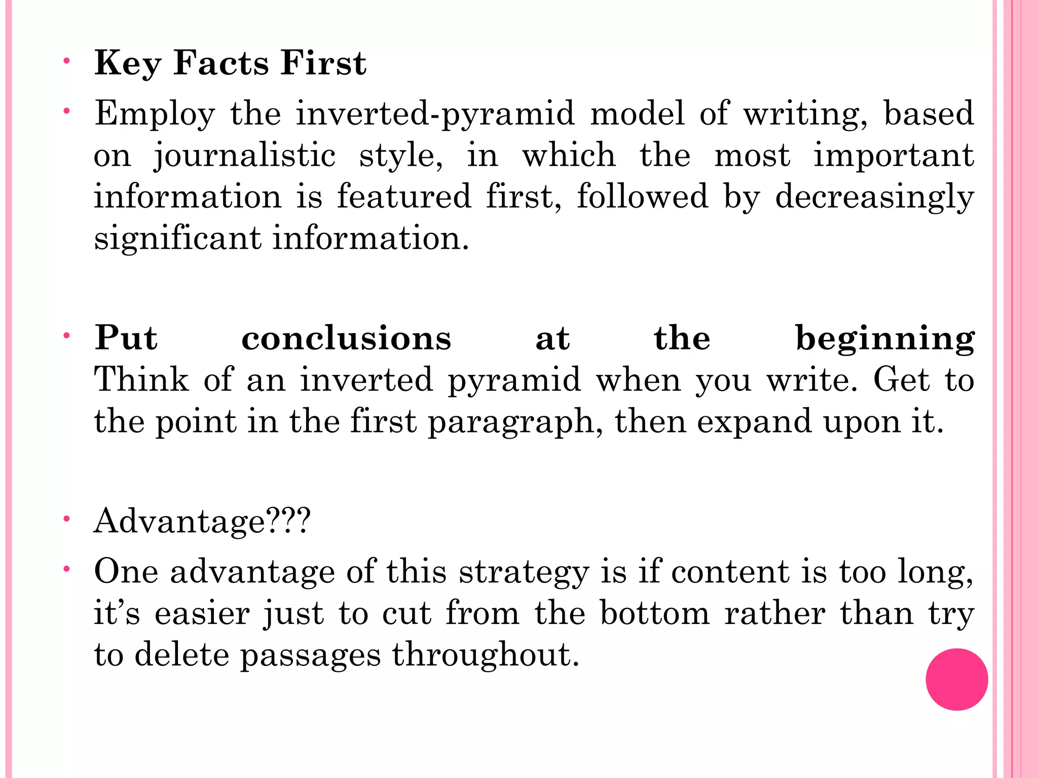 • Key Facts First
• Employ the inverted-pyramid model of writing, based
on journalistic style, in which the most important
information is featured first, followed by decreasingly
significant information.
• Put conclusions at the beginning
Think of an inverted pyramid when you write. Get to
the point in the first paragraph, then expand upon it.
• Advantage???
• One advantage of this strategy is if content is too long,
it’s easier just to cut from the bottom rather than try
to delete passages throughout.
 