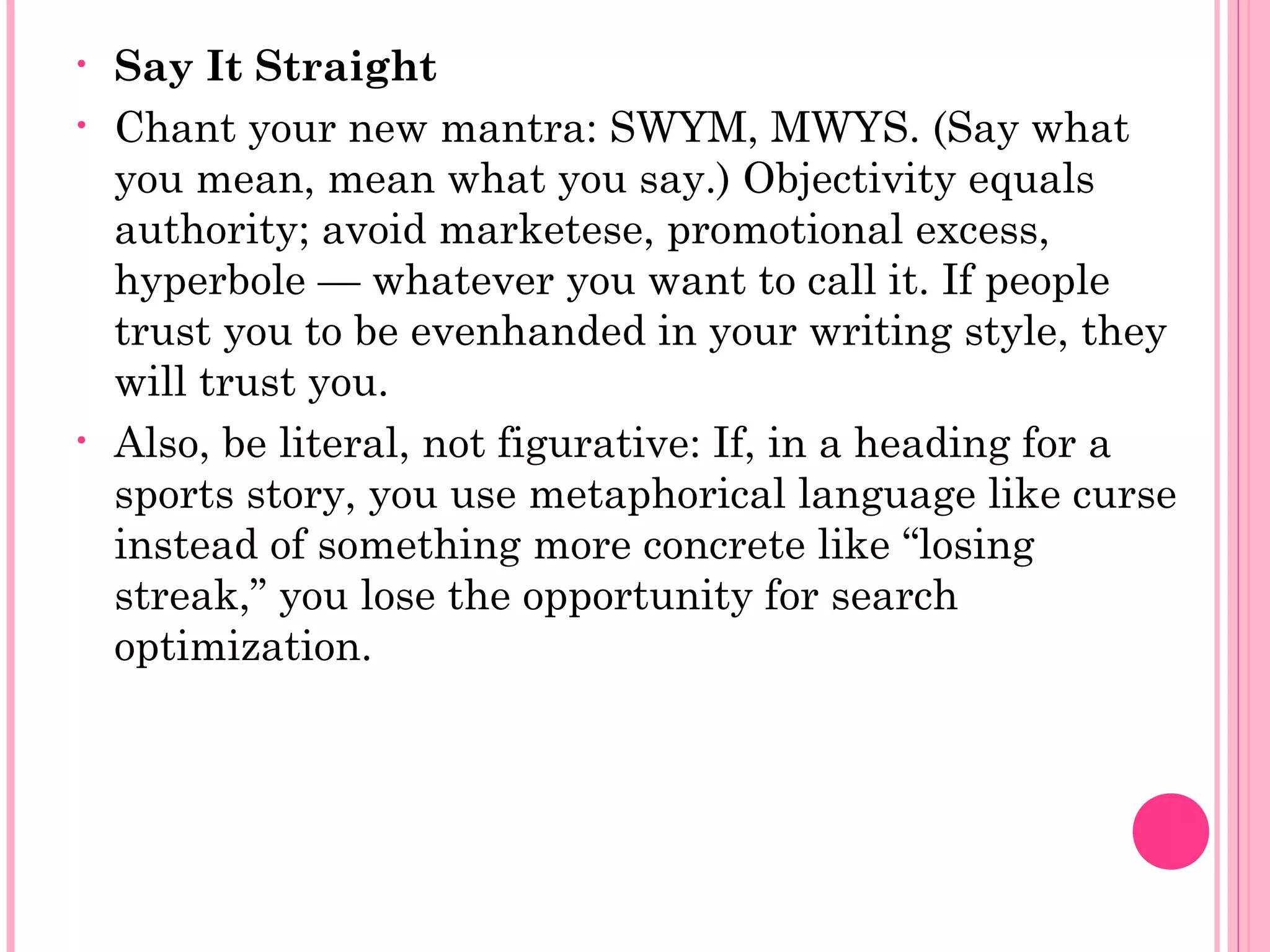 • Say It Straight
• Chant your new mantra: SWYM, MWYS. (Say what
you mean, mean what you say.) Objectivity equals
authority; avoid marketese, promotional excess,
hyperbole — whatever you want to call it. If people
trust you to be evenhanded in your writing style, they
will trust you.
• Also, be literal, not figurative: If, in a heading for a
sports story, you use metaphorical language like curse
instead of something more concrete like “losing
streak,” you lose the opportunity for search
optimization.
 