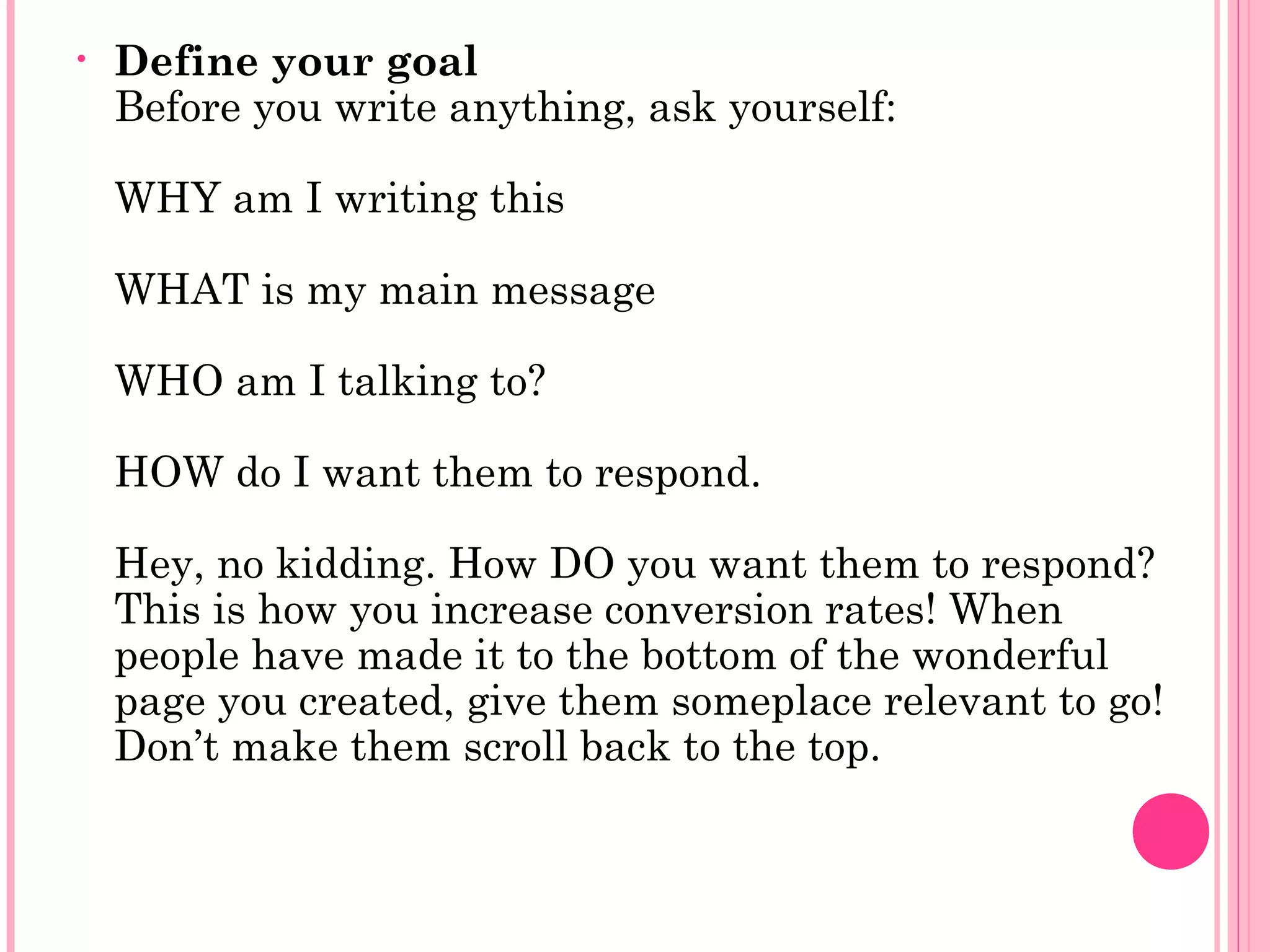 • Define your goal
Before you write anything, ask yourself:
WHY am I writing this
WHAT is my main message
WHO am I talking to?
HOW do I want them to respond.
Hey, no kidding. How DO you want them to respond?
This is how you increase conversion rates! When
people have made it to the bottom of the wonderful
page you created, give them someplace relevant to go!
Don’t make them scroll back to the top.
 