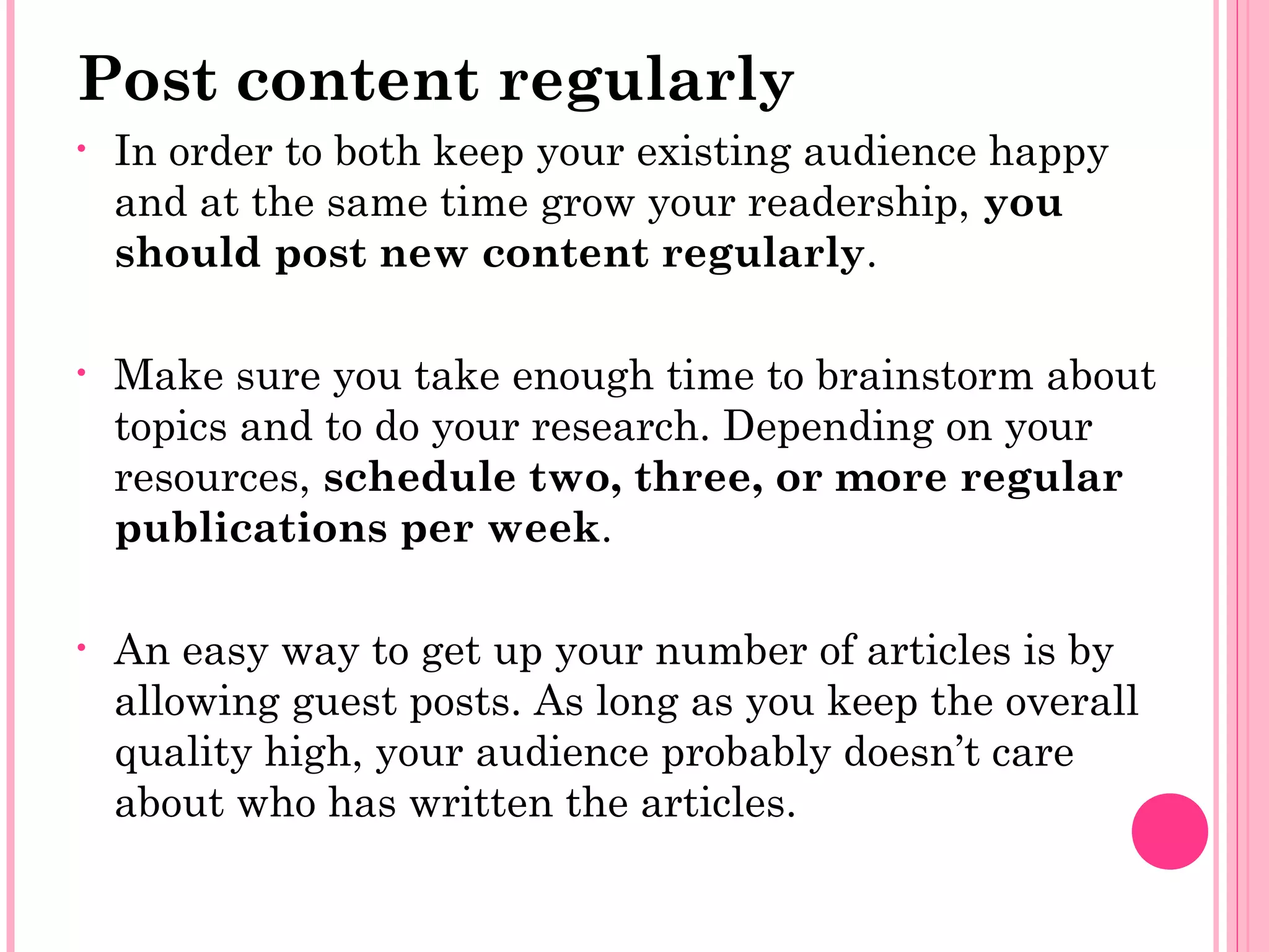 Post content regularly
• In order to both keep your existing audience happy
and at the same time grow your readership, you
should post new content regularly.
• Make sure you take enough time to brainstorm about
topics and to do your research. Depending on your
resources, schedule two, three, or more regular
publications per week.
• An easy way to get up your number of articles is by
allowing guest posts. As long as you keep the overall
quality high, your audience probably doesn’t care
about who has written the articles.
 