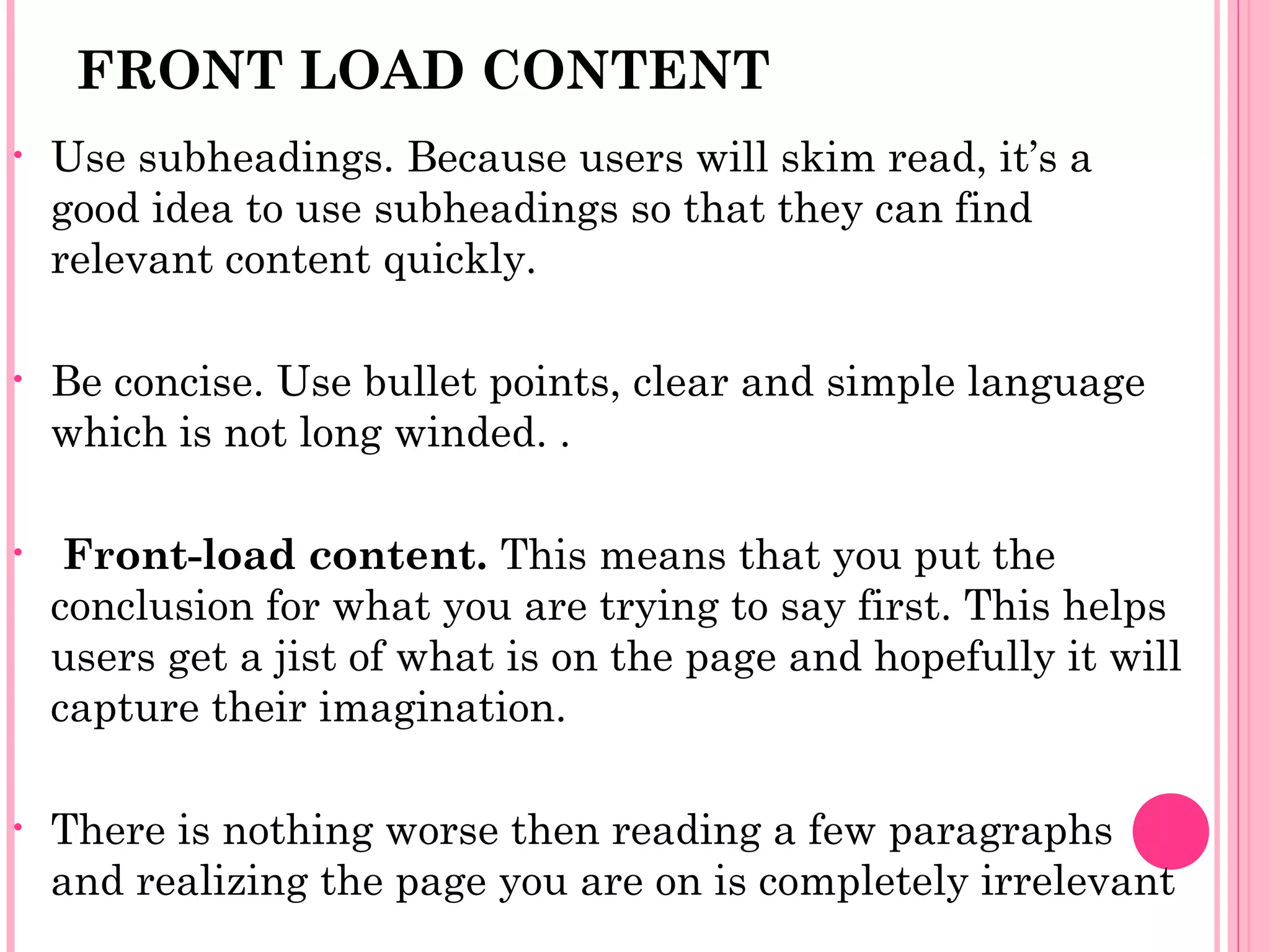 FRONT LOAD CONTENT
• Use subheadings. Because users will skim read, it’s a
good idea to use subheadings so that they can find
relevant content quickly.
• Be concise. Use bullet points, clear and simple language
which is not long winded. .
• Front-load content. This means that you put the
conclusion for what you are trying to say first. This helps
users get a jist of what is on the page and hopefully it will
capture their imagination.
• There is nothing worse then reading a few paragraphs
and realizing the page you are on is completely irrelevant
 