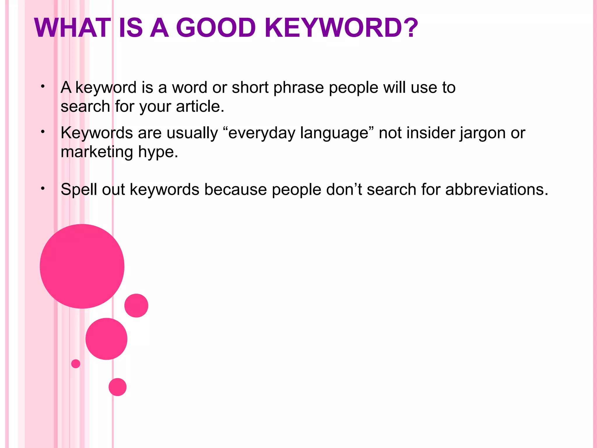 WHAT IS A GOOD KEYWORD?
• A keyword is a word or short phrase people will use to
search for your article.
• Keywords are usually “everyday language” not insider jargon or
marketing hype.
• Spell out keywords because people don’t search for abbreviations.
 