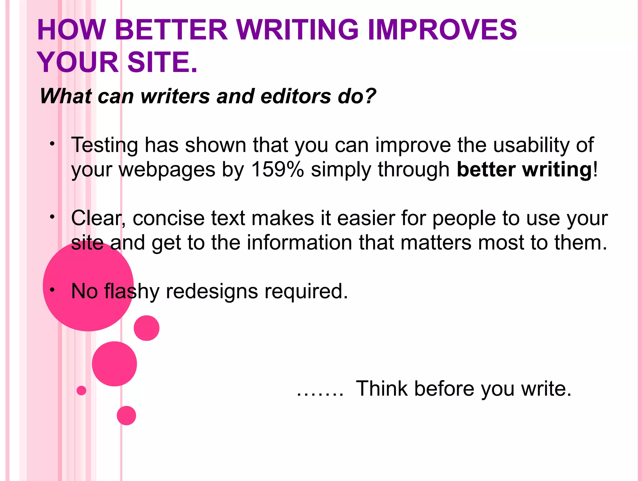 HOW BETTER WRITING IMPROVES
YOUR SITE.
What can writers and editors do?
• Testing has shown that you can improve the usability of
your webpages by 159% simply through better writing!
• Clear, concise text makes it easier for people to use your
site and get to the information that matters most to them.
• No flashy redesigns required.
……. Think before you write.
 
