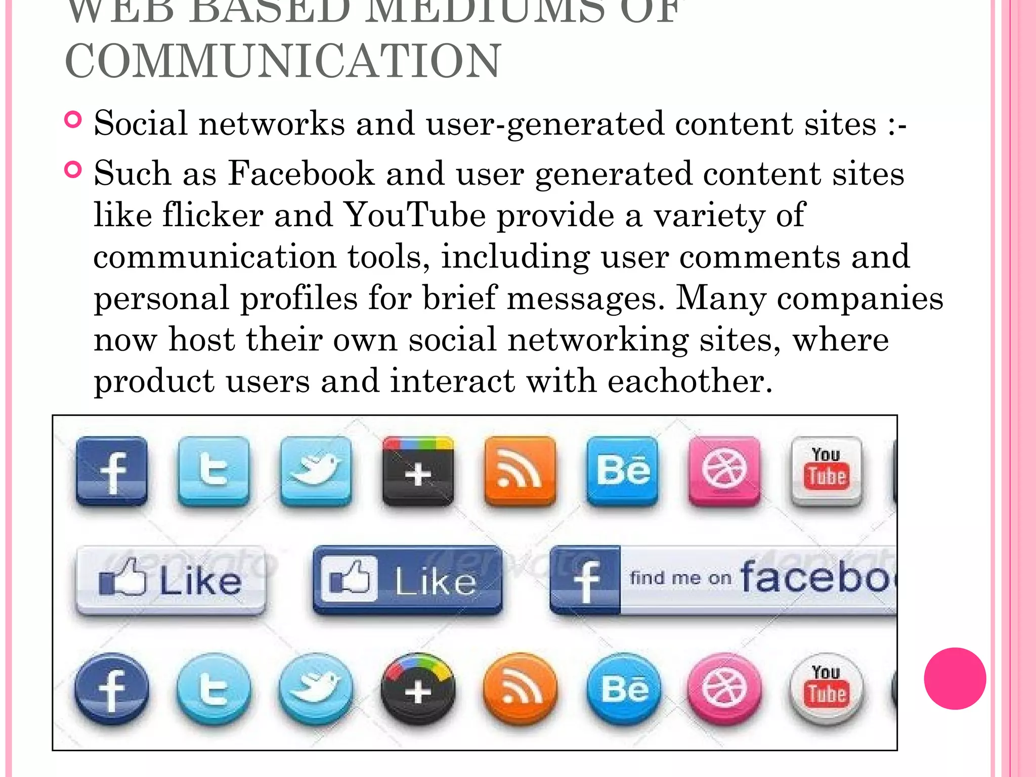 WEB BASED MEDIUMS OF
COMMUNICATION
 Social networks and user-generated content sites :-
 Such as Facebook and user generated content sites
like flicker and YouTube provide a variety of
communication tools, including user comments and
personal profiles for brief messages. Many companies
now host their own social networking sites, where
product users and interact with eachother.
 