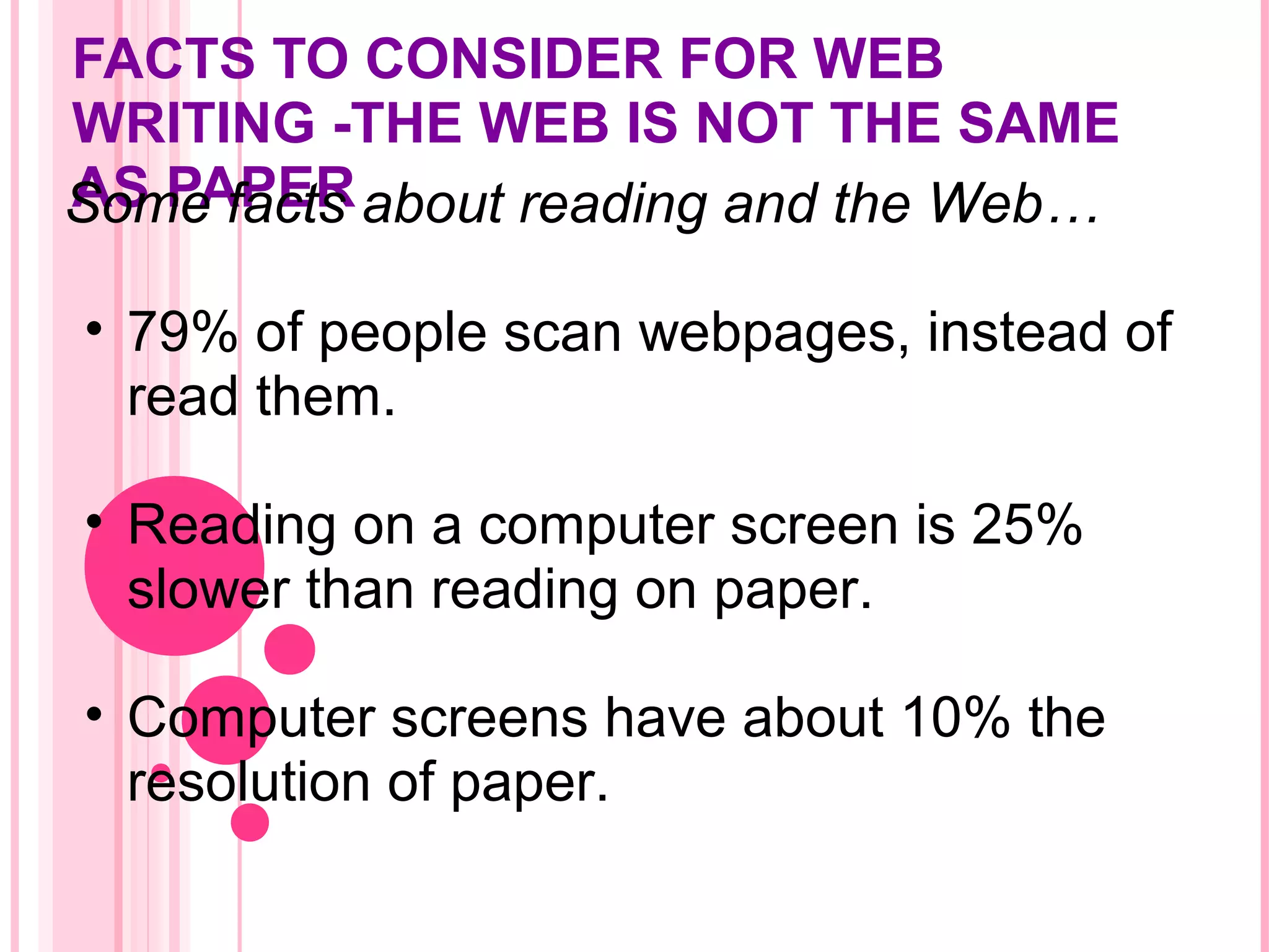 FACTS TO CONSIDER FOR WEB
WRITING -THE WEB IS NOT THE SAME
AS PAPERSome facts about reading and the Web…
• 79% of people scan webpages, instead of
read them.
• Reading on a computer screen is 25%
slower than reading on paper.
• Computer screens have about 10% the
resolution of paper.
 