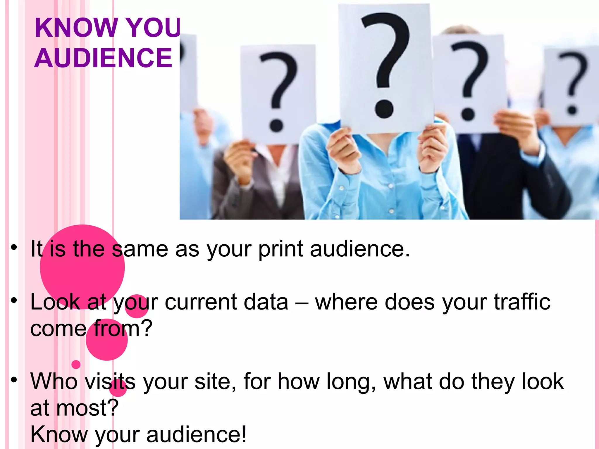 KNOW YOUR
AUDIENCE
• It is the same as your print audience.
• Look at your current data – where does your traffic
come from?
• Who visits your site, for how long, what do they look
at most?
Know your audience!
 