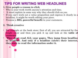 TIPS FOR WRITING WEB HEADLINES
1. Give people a reason to click
• Why is your work worth anyone’s attention and time.
• It must explain in some way why they should click on you
• If you can’t work out a value proposition and express it clearly in a
headline, it might be worth editing your piece.
• Promise a BIG, powerful benefit to your customers.
2. Think creative
• For example at the book store: first of all, you are attracted by the
bright cover and then you pick it up and look at the table of
contents.
• They don't read ALL your pages. They jump from headline
to headline. And only if a headline catch's their interest,
they start to read the information under it.
 