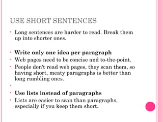 USE SHORT SENTENCES
• Long sentences are harder to read. Break them
up into shorter ones.
• Write only one idea per paragraph
• Web pages need to be concise and to-the-point.
• People don't read web pages, they scan them, so
having short, meaty paragraphs is better than
long rambling ones.
•   
• Use lists instead of paragraphs
• Lists are easier to scan than paragraphs,
especially if you keep them short.
 