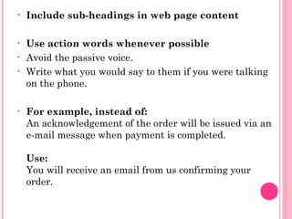 • Include sub-headings in web page content
• Use action words whenever possible
• Avoid the passive voice.
• Write what you would say to them if you were talking
on the phone.
• For example, instead of:
An acknowledgement of the order will be issued via an
e-mail message when payment is completed.
Use:
You will receive an email from us confirming your
order.
 