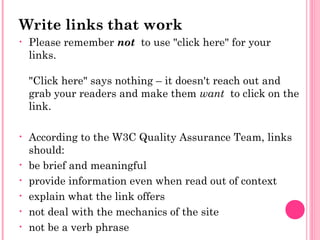 Write links that work
• Please remember not  to use "click here" for your
links.
"Click here" says nothing – it doesn't reach out and
grab your readers and make them want  to click on the
link.
• According to the W3C Quality Assurance Team, links
should:
• be brief and meaningful
• provide information even when read out of context
• explain what the link offers
• not deal with the mechanics of the site
• not be a verb phrase
 