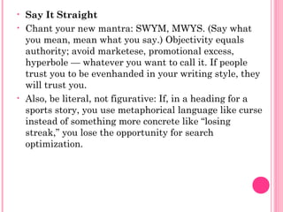 • Say It Straight
• Chant your new mantra: SWYM, MWYS. (Say what
you mean, mean what you say.) Objectivity equals
authority; avoid marketese, promotional excess,
hyperbole — whatever you want to call it. If people
trust you to be evenhanded in your writing style, they
will trust you.
• Also, be literal, not figurative: If, in a heading for a
sports story, you use metaphorical language like curse
instead of something more concrete like “losing
streak,” you lose the opportunity for search
optimization.
 
