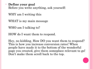 • Define your goal
Before you write anything, ask yourself:
WHY am I writing this
WHAT is my main message
WHO am I talking to?
HOW do I want them to respond.
Hey, no kidding. How DO you want them to respond?
This is how you increase conversion rates! When
people have made it to the bottom of the wonderful
page you created, give them someplace relevant to go!
Don’t make them scroll back to the top.
 