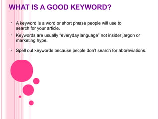 WHAT IS A GOOD KEYWORD?
• A keyword is a word or short phrase people will use to
search for your article.
• Keywords are usually “everyday language” not insider jargon or
marketing hype.
• Spell out keywords because people don’t search for abbreviations.
 